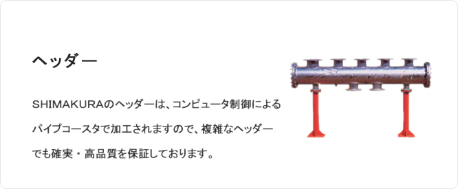 ヘッダー SHIMAKURAのヘッダーは、コンピュータ制御によるパイプコースタで加工されますので複雑なヘッダーでも確実・高品質を保証しております。