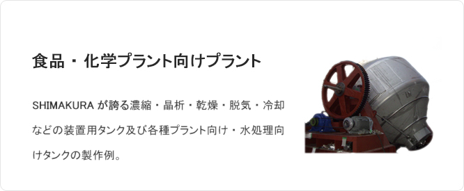 食品・化学プラント向けプラント SHIMAKURAが誇る濃縮・晶析・乾燥・脱気・冷却などの装置用タンク及び各種プラント向け・水処理向けタンクの製作例。