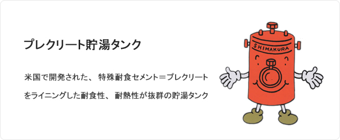 プレクリート貯湯タンク 米国で開発された、特殊耐食セメント＝プレクリートをライニングした耐食性、耐熱性が抜群の貯湯タンク