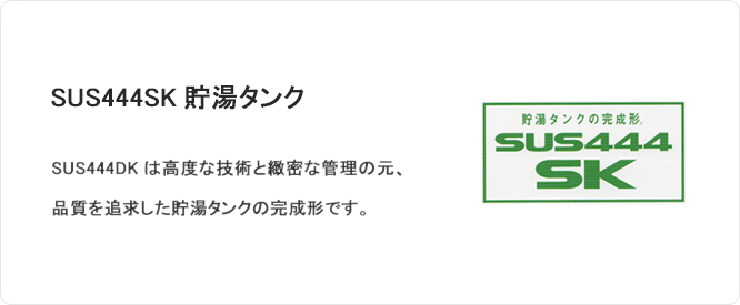 SUS444SK貯湯タンク SUS444SKは高度な技術と緻密な管理の元、品質を追求した貯湯タンクの完成形です。