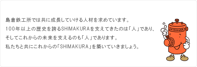 島倉鉄工所では共に成長していける人材を求めています。100年位上の歴史を誇るSHIMAKURAを支えてきたのは「人」であり、そしてこれからの未来を支えるのも「人」であります。私たちと共にこれからの「SHIMAKURA」を築いていきましょう。